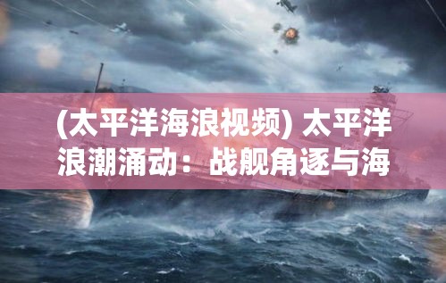 (太平洋海浪视频) 太平洋浪潮涌动：战舰角逐与海洋霸权的演化，21世纪舰船占位之战