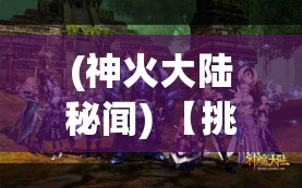 (神火大陆秘闻) 【挑战神火大陆】揭秘奇幻边境：勇士与龙之战，探索神秘传奇的荣耀之路！