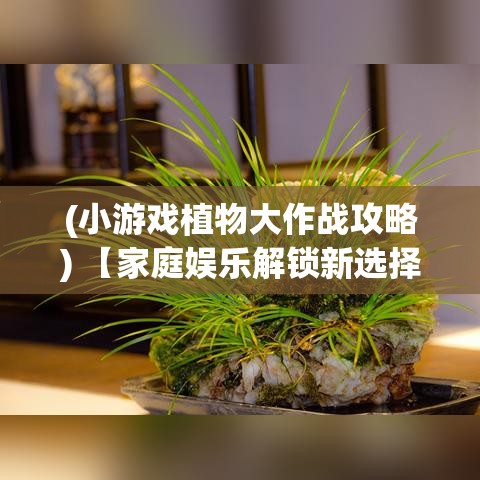 (小游戏植物大作战攻略) 【家庭娱乐解锁新选择】 探索植物休闲大作战：给您的家庭聚会添一抹绿意！