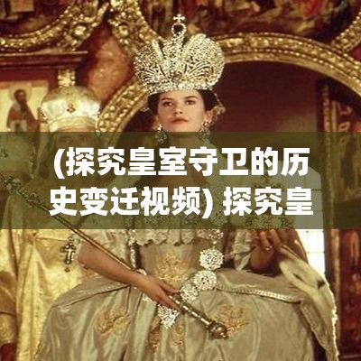 (探究皇室守卫的历史变迁视频) 探究皇室守卫的历史变迁：从古代到现代，宫廷守卫的血脉与荣誉的演变