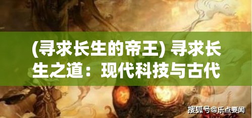 (寻求长生的帝王) 寻求长生之道：现代科技与古代智慧如何为人类带来永恒生命的答案