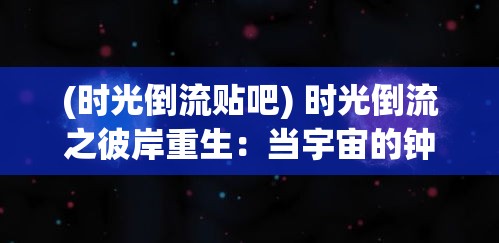 (时光倒流贴吧) 时光倒流之彼岸重生：当宇宙的钟表逆转，我们如何在消失的瞬间重新定义生命与爱？