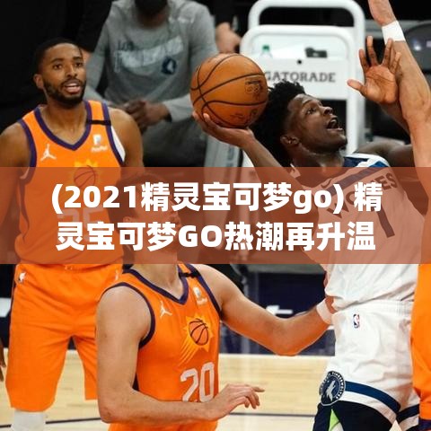 (2021精灵宝可梦go) 精灵宝可梦GO热潮再升温：如何成为顶尖训练师，全面探索宠物小精灵的世界