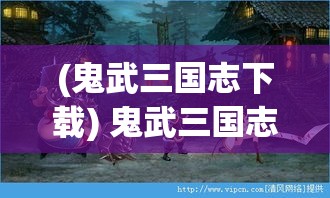 (鬼武三国志下载) 鬼武三国志：重塑经典，谁是真正的三国霸主？揭秘历史背后的诡谲之局