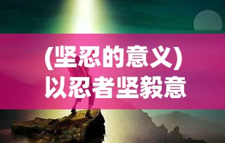 (坚忍的意义) 以忍者坚毅意志为灵感，探索忍耐与坚持的力量：如何在艰难中找寻突破的勇气与智慧。