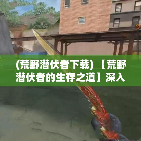 (荒野潜伏者下载) 【荒野潜伏者的生存之道】深入探讨：如何在荒野中利用自然资源保持隐身和生存的艺术确保安全？