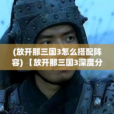 (放开那三国3怎么搭配阵容) 【放开那三国3深度分析】揭秘新版本亮点：独家战役与游戏系统全面升级，玩家体验如何提升？